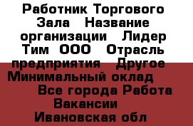 Работник Торгового Зала › Название организации ­ Лидер Тим, ООО › Отрасль предприятия ­ Другое › Минимальный оклад ­ 25 000 - Все города Работа » Вакансии   . Ивановская обл.